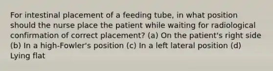 For intestinal placement of a feeding tube, in what position should the nurse place the patient while waiting for radiological confirmation of correct placement? (a) On the patient's right side (b) In a high-Fowler's position (c) In a left lateral position (d) Lying flat