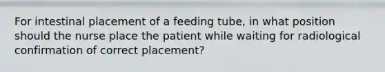 For intestinal placement of a feeding tube, in what position should the nurse place the patient while waiting for radiological confirmation of correct placement?