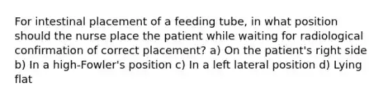 For intestinal placement of a feeding tube, in what position should the nurse place the patient while waiting for radiological confirmation of correct placement? a) On the patient's right side b) In a high-Fowler's position c) In a left lateral position d) Lying flat