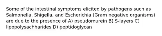 Some of the intestinal symptoms elicited by pathogens such as Salmonella, Shigella, and Escherichia (Gram negative organisms) are due to the presence of A) pseudomurein B) S-layers C) lipopolysachharides D) peptidoglycan