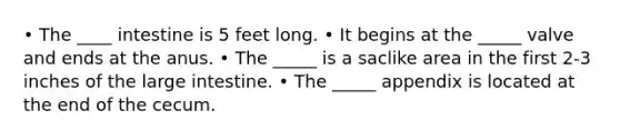 • The ____ intestine is 5 feet long. • It begins at the _____ valve and ends at the anus. • The _____ is a saclike area in the first 2-3 inches of the large intestine. • The _____ appendix is located at the end of the cecum.