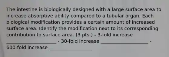 The intestine is biologically designed with a large surface area to increase absorptive ability compared to a tubular organ. Each biological modification provides a certain amount of increased surface area. Identify the modification next to its corresponding contribution to surface area. (3 pts.) - 3-fold increase _____________________ - 30-fold increase ____________________ - 600-fold increase __________________