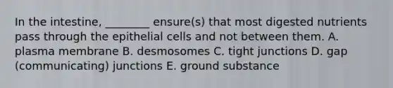 In the intestine, ________ ensure(s) that most digested nutrients pass through the epithelial cells and not between them. A. plasma membrane B. desmosomes C. tight junctions D. gap (communicating) junctions E. ground substance