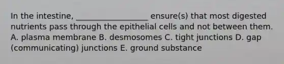 In the intestine, __________________ ensure(s) that most digested nutrients pass through the epithelial cells and not between them. A. plasma membrane B. desmosomes C. tight junctions D. gap (communicating) junctions E. ground substance