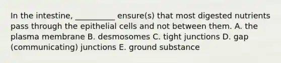 In the intestine, __________ ensure(s) that most digested nutrients pass through the epithelial cells and not between them. A. the plasma membrane B. desmosomes C. tight junctions D. gap (communicating) junctions E. ground substance