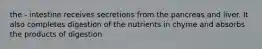 the - intestine receives secretions from the pancreas and liver. It also completes digestion of the nutrients in chyme and absorbs the products of digestion