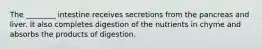 The ________ intestine receives secretions from the pancreas and liver. It also completes digestion of the nutrients in chyme and absorbs the products of digestion.