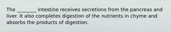 The ________ intestine receives secretions from the pancreas and liver. It also completes digestion of the nutrients in chyme and absorbs the products of digestion.