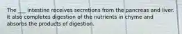 The ___ intestine receives secretions from the pancreas and liver. It also completes digestion of the nutrients in chyme and absorbs the products of digestion.