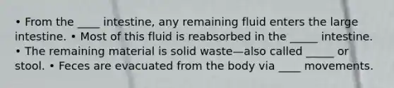 • From the ____ intestine, any remaining fluid enters the large intestine. • Most of this fluid is reabsorbed in the _____ intestine. • The remaining material is solid waste—also called _____ or stool. • Feces are evacuated from the body via ____ movements.