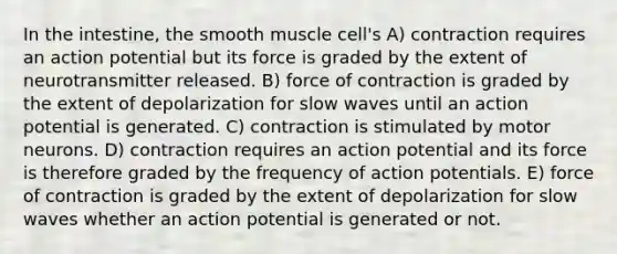 In the intestine, the smooth muscle cell's A) contraction requires an action potential but its force is graded by the extent of neurotransmitter released. B) force of contraction is graded by the extent of depolarization for slow waves until an action potential is generated. C) contraction is stimulated by motor neurons. D) contraction requires an action potential and its force is therefore graded by the frequency of action potentials. E) force of contraction is graded by the extent of depolarization for slow waves whether an action potential is generated or not.