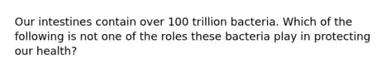 Our intestines contain over 100 trillion bacteria. Which of the following is not one of the roles these bacteria play in protecting our health?