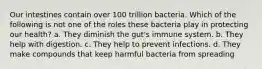 Our intestines contain over 100 trillion bacteria. Which of the following is not one of the roles these bacteria play in protecting our health? a. They diminish the gut's immune system. b. They help with digestion. c. They help to prevent infections. d. They make compounds that keep harmful bacteria from spreading