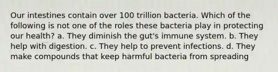 Our intestines contain over 100 trillion bacteria. Which of the following is not one of the roles these bacteria play in protecting our health? a. They diminish the gut's immune system. b. They help with digestion. c. They help to prevent infections. d. They make compounds that keep harmful bacteria from spreading