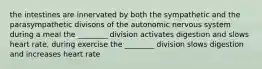 the intestines are innervated by both the sympathetic and the parasympathetic divisons of the autonomic nervous system during a meal the ________ division activates digestion and slows heart rate, during exercise the ________ division slows digestion and increases heart rate