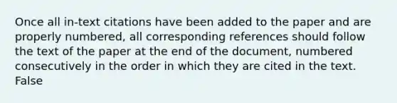 Once all in-text citations have been added to the paper and are properly numbered, all corresponding references should follow the text of the paper at the end of the document, numbered consecutively in the order in which they are cited in the text. False