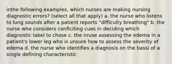 inthe following examples, which nurses are making nursing diagnostic errors? (select all that apply) a. the nurse who listens to lung sounds after a patient reports "difficulty breathing" b. the nurse who considers conflciting cues in deciding which diagnostic label to chose c. the nruse assessing the edema in a patient's lower leg who is unsure how to assess the severity of edema d. the nurse who identifies a diagnosis on the bassi of a single defining characteristic