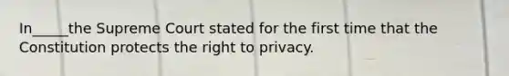 In_____the Supreme Court stated for the first time that the Constitution protects the right to privacy.