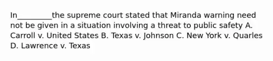 In_________the supreme court stated that Miranda warning need not be given in a situation involving a threat to public safety A. Carroll v. United States B. Texas v. Johnson C. New York v. Quarles D. Lawrence v. Texas