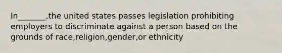 In_______,the united states passes legislation prohibiting employers to discriminate against a person based on the grounds of race,religion,gender,or ethnicity