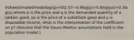 Intheestimatedmodellog(q)=502.57−0.9log(p)+0.6log(ps)+0.3log(y),where p is the price and q is the demanded quantity of a certain good, ps is the price of a substitute good and y is disposable income, what is the interpretation of the coefficient on p? (Assume that the Gauss-Markov assumptions hold in the population model.)