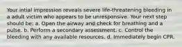 Your intial impression reveals severe life-threatening bleeding in a adult victim who appears to be unresponsive. Your next step should be: a. Open the airway and check for breathing and a pulse. b. Perform a secondary assessment. c. Control the bleeding with any available resources. d. Immediately begin CPR.