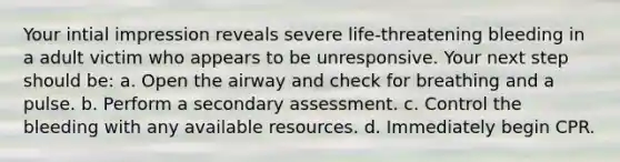 Your intial impression reveals severe life-threatening bleeding in a adult victim who appears to be unresponsive. Your next step should be: a. Open the airway and check for breathing and a pulse. b. Perform a secondary assessment. c. Control the bleeding with any available resources. d. Immediately begin CPR.