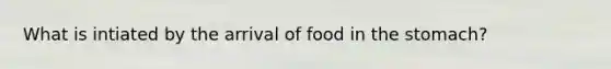 What is intiated by the arrival of food in <a href='https://www.questionai.com/knowledge/kLccSGjkt8-the-stomach' class='anchor-knowledge'>the stomach</a>?