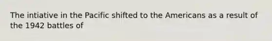 The intiative in the Pacific shifted to the Americans as a result of the 1942 battles of