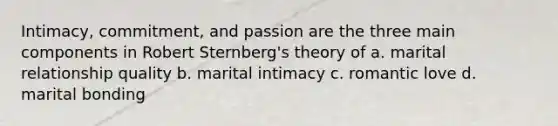 Intimacy, commitment, and passion are the three main components in Robert Sternberg's theory of a. marital relationship quality b. marital intimacy c. romantic love d. marital bonding