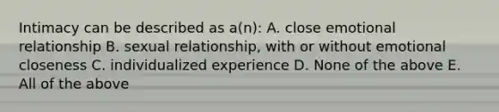 Intimacy can be described as a(n): A. close emotional relationship B. sexual relationship, with or without emotional closeness C. individualized experience D. None of the above E. All of the above