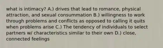 what is intimacy? A.) drives that lead to romance, physical attraction, and sexual consummation B.) willingness to work through problems and conflicts as opposed to calling it quits when problems arise C.) The tendency of individuals to select partners w/ characteristics similar to their own D.) close, connected feelings