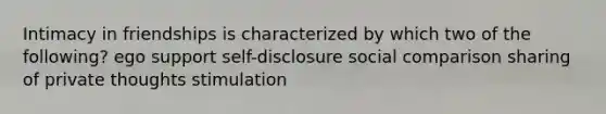 Intimacy in friendships is characterized by which two of the following? ego support self-disclosure social comparison sharing of private thoughts stimulation