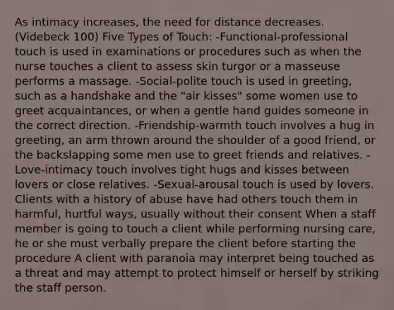 As intimacy increases, the need for distance decreases. (Videbeck 100) Five Types of Touch: -Functional-professional touch is used in examinations or procedures such as when the nurse touches a client to assess <a href='https://www.questionai.com/knowledge/ktWW9u4hBX-skin-turgor' class='anchor-knowledge'>skin turgor</a> or a masseuse performs a massage. -Social-polite touch is used in greeting, such as a handshake and the "air kisses" some women use to greet acquaintances, or when a gentle hand guides someone in the correct direction. -Friendship-warmth touch involves a hug in greeting, an arm thrown around the shoulder of a good friend, or the backslapping some men use to greet friends and relatives. -Love-intimacy touch involves tight hugs and kisses between lovers or close relatives. -Sexual-arousal touch is used by lovers. Clients with a history of abuse have had others touch them in harmful, hurtful ways, usually without their consent When a staff member is going to touch a client while performing nursing care, he or she must verbally prepare the client before starting the procedure A client with paranoia may interpret being touched as a threat and may attempt to protect himself or herself by striking the staff person.