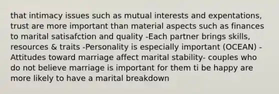 that intimacy issues such as mutual interests and expentations, trust are more important than material aspects such as finances to marital satisafction and quality -Each partner brings skills, resources & traits -Personality is especially important (OCEAN) -Attitudes toward marriage affect marital stability- couples who do not believe marriage is important for them ti be happy are more likely to have a marital breakdown