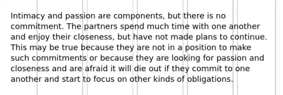 Intimacy and passion are components, but there is no commitment. The partners spend much time with one another and enjoy their closeness, but have not made plans to continue. This may be true because they are not in a position to make such commitments or because they are looking for passion and closeness and are afraid it will die out if they commit to one another and start to focus on other kinds of obligations.