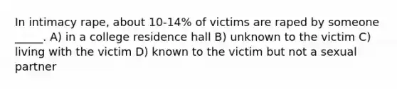 In intimacy rape, about 10-14% of victims are raped by someone _____. A) in a college residence hall B) unknown to the victim C) living with the victim D) known to the victim but not a sexual partner