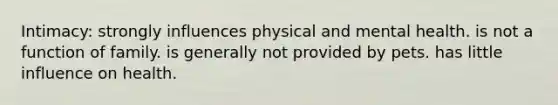 Intimacy:​ ​strongly influences physical and mental health. ​is not a function of family. ​is generally not provided by pets. ​has little influence on health.