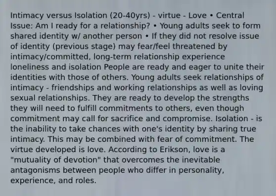 Intimacy versus Isolation (20-40yrs) - virtue - Love • Central Issue: Am I ready for a relationship? • Young adults seek to form shared identity w/ another person • If they did not resolve issue of identity (previous stage) may fear/feel threatened by intimacy/committed, long-term relationship experience loneliness and isolation People are ready and eager to unite their identities with those of others. Young adults seek relationships of intimacy - friendships and working relationships as well as loving sexual relationships. They are ready to develop the strengths they will need to fulfill commitments to others, even though commitment may call for sacrifice and compromise. Isolation - is the inability to take chances with one's identity by sharing true intimacy. This may be combined with fear of commitment. The virtue developed is love. According to Erikson, love is a "mutuality of devotion" that overcomes the inevitable antagonisms between people who differ in personality, experience, and roles.