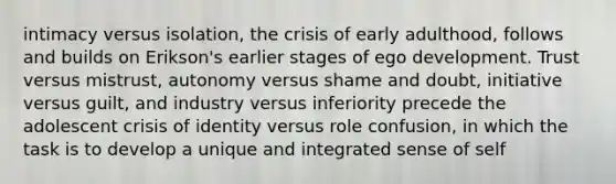 intimacy versus isolation, the crisis of early adulthood, follows and builds on Erikson's earlier stages of ego development. Trust versus mistrust, autonomy versus shame and doubt, initiative versus guilt, and industry versus inferiority precede the adolescent crisis of identity versus role confusion, in which the task is to develop a unique and integrated sense of self