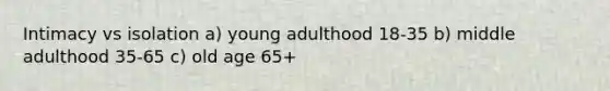 Intimacy vs isolation a) young adulthood 18-35 b) middle adulthood 35-65 c) old age 65+