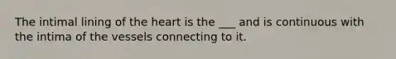 The intimal lining of the heart is the ___ and is continuous with the intima of the vessels connecting to it.