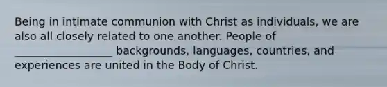 Being in intimate communion with Christ as individuals, we are also all closely related to one another. People of __________________ backgrounds, languages, countries, and experiences are united in the Body of Christ.