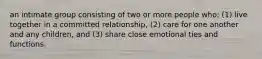 an intimate group consisting of two or more people who: (1) live together in a committed relationship, (2) care for one another and any children, and (3) share close emotional ties and functions.