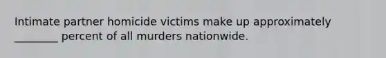 Intimate partner homicide victims make up approximately ________ percent of all murders nationwide.