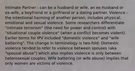 Intimate Partner - can be a husband or wife, an ex-husband or ex-wife, a boyfriend or a girlfriend or a dating partner. Violence - the intentional harming of another person, includes physical, emotional and sexual violence. Some researchers differentiate "intimate terrorism" (the need for power and control) with "situational couple violence" (when a conflict becomes violent). Earlier terms for IPV included "domestic violence" and "wife battering". The change in terminology is two-fold: Domestic violence tended to refer to violence between spouses (aka "spousal abuse") which also implies violence is only between heterosexual couples. Wife battering (or wife abuse) implies that only women are victims of violence.