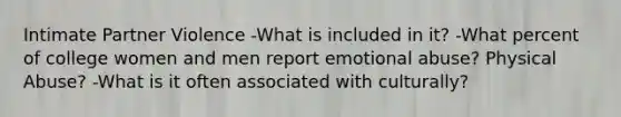 Intimate Partner Violence -What is included in it? -What percent of college women and men report emotional abuse? Physical Abuse? -What is it often associated with culturally?