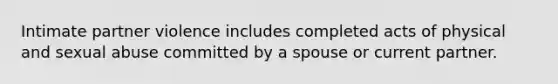 Intimate partner violence includes completed acts of physical and sexual abuse committed by a spouse or current partner.