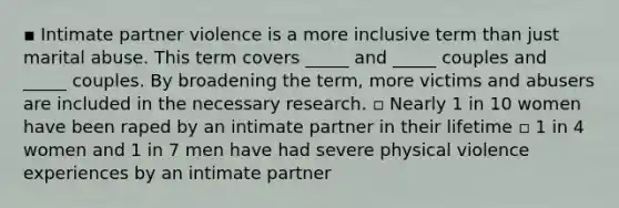 ▪ Intimate partner violence is a more inclusive term than just marital abuse. This term covers _____ and _____ couples and _____ couples. By broadening the term, more victims and abusers are included in the necessary research. ▫ Nearly 1 in 10 women have been raped by an intimate partner in their lifetime ▫ 1 in 4 women and 1 in 7 men have had severe physical violence experiences by an intimate partner