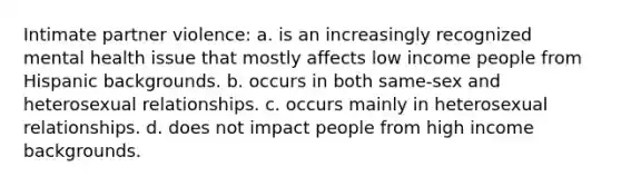 Intimate partner violence: a. is an increasingly recognized mental health issue that mostly affects low income people from Hispanic backgrounds. b. occurs in both same-sex and heterosexual relationships. c. occurs mainly in heterosexual relationships. d. does not impact people from high income backgrounds.